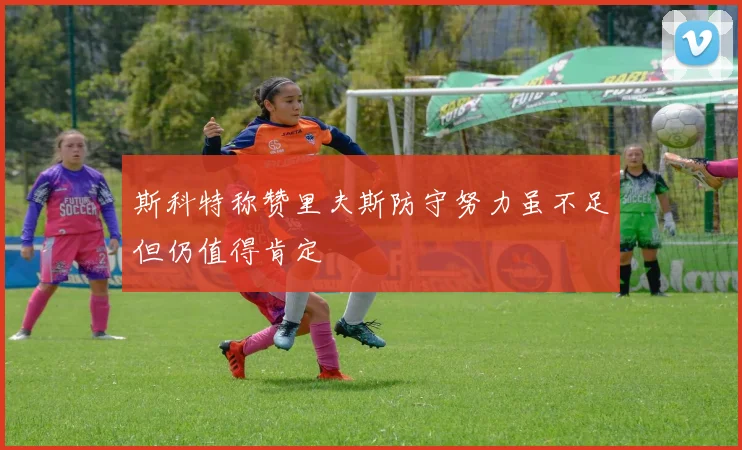 斯科特称赞里夫斯防守努力虽不足但仍值得肯定