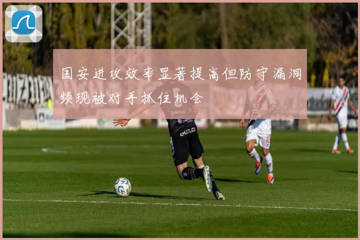 国安进攻效率显著提高但防守漏洞频现被对手抓住机会
