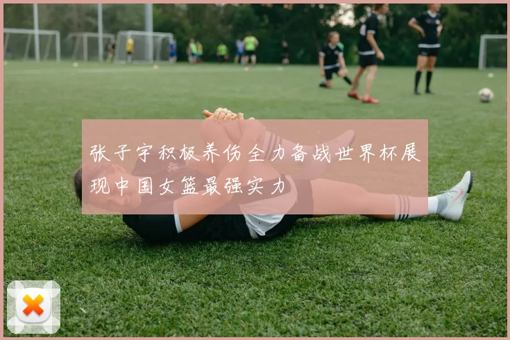 张子宇积极养伤全力备战世界杯展现中国女篮最强实力
