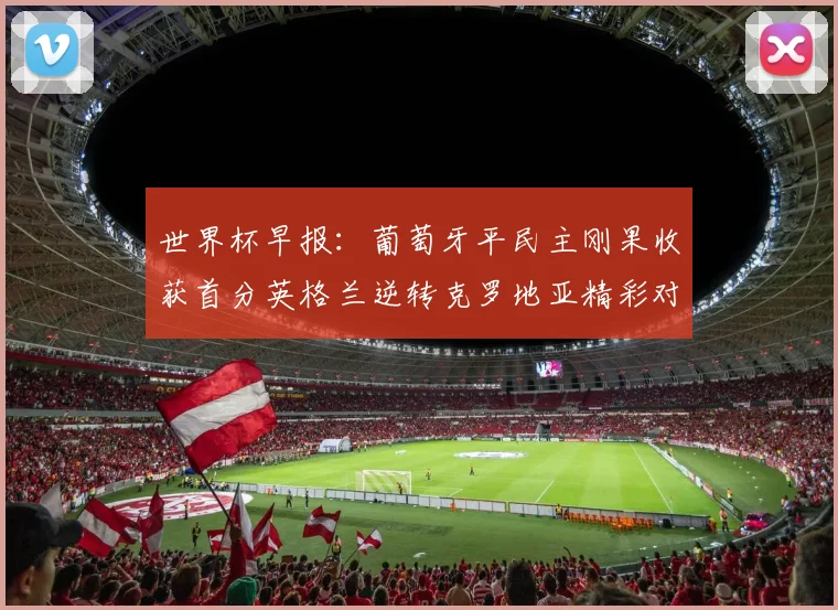 世界杯早报：葡萄牙平民主刚果收获首分英格兰逆转克罗地亚精彩对决