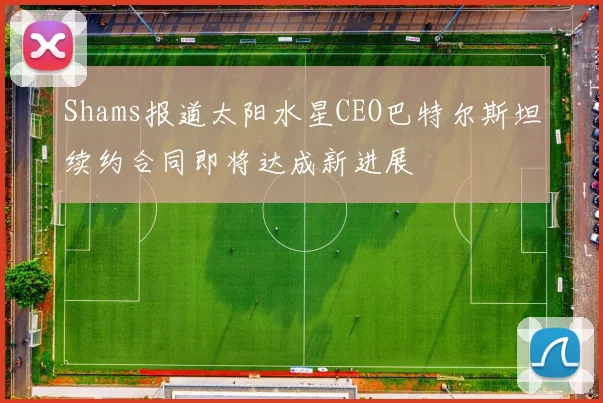 Shams报道太阳水星CEO巴特尔斯坦续约合同即将达成新进展