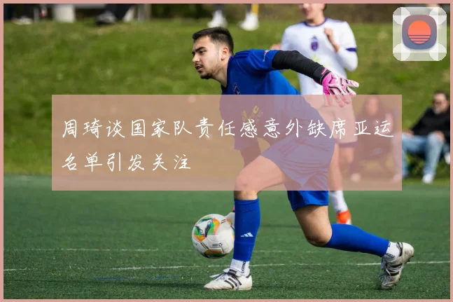 周琦谈国家队责任感意外缺席亚运名单引发关注