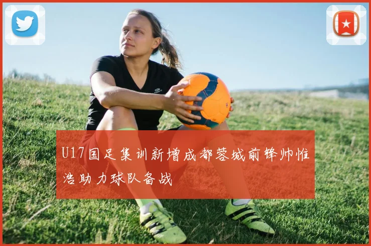 U17国足集训新增成都蓉城前锋帅惟浩助力球队备战
