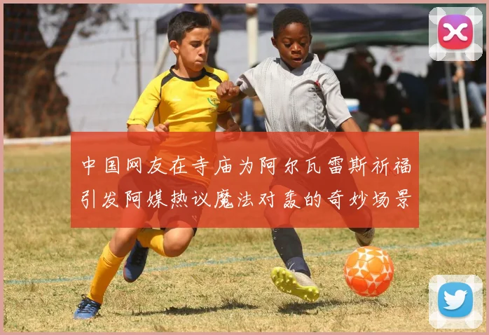 中国网友在寺庙为阿尔瓦雷斯祈福引发阿媒热议魔法对轰的奇妙场景