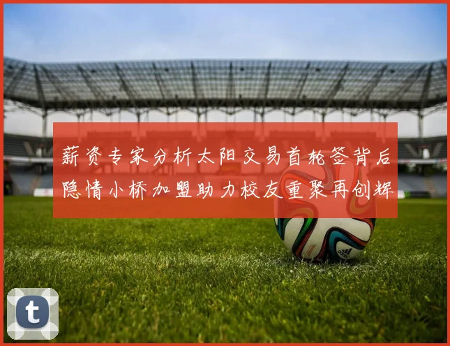 薪资专家分析太阳交易首轮签背后隐情小桥加盟助力校友重聚再创辉煌