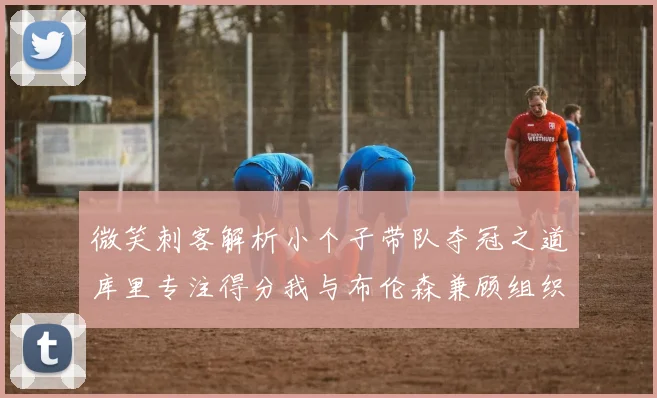 微笑刺客解析小个子带队夺冠之道库里专注得分我与布伦森兼顾组织与得分
