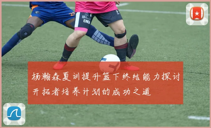 杨瀚森夏训提升篮下终结能力探讨开拓者培养计划的成功之道