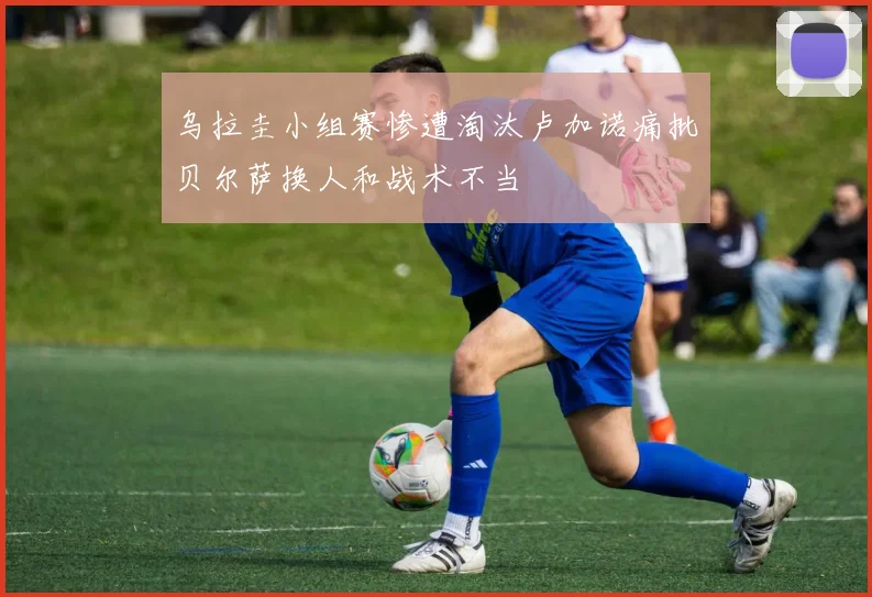 乌拉圭小组赛惨遭淘汰卢加诺痛批贝尔萨换人和战术不当