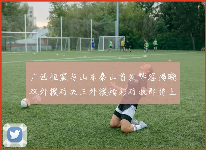 广西恒宸与山东泰山首发阵容揭晓双外援对决三外援精彩对抗即将上演