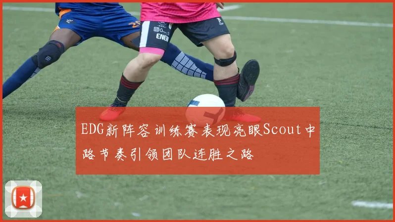 EDG新阵容训练赛表现亮眼Scout中路节奏引领团队连胜之路