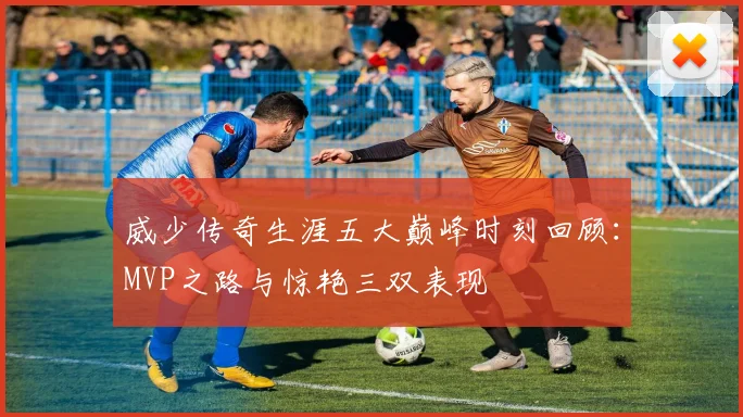 威少传奇生涯五大巅峰时刻回顾：MVP之路与惊艳三双表现
