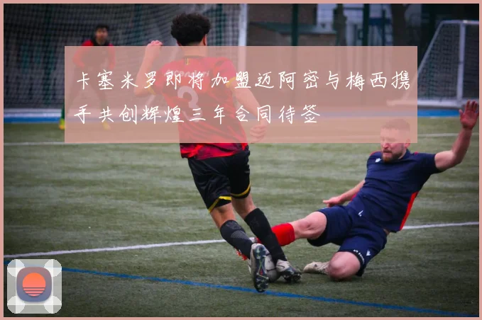 卡塞米罗即将加盟迈阿密与梅西携手共创辉煌三年合同待签