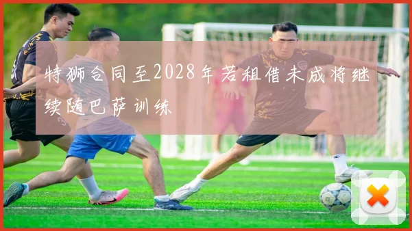 特狮合同至2028年若租借未成将继续随巴萨训练