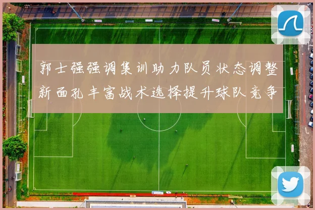 郭士强强调集训助力队员状态调整新面孔丰富战术选择提升球队竞争力