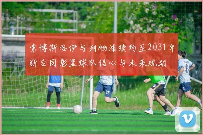 索博斯洛伊与利物浦续约至2031年新合同彰显球队信心与未来规划