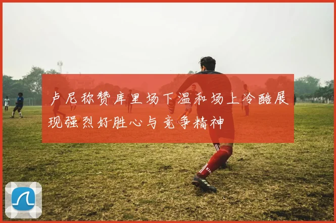 卢尼称赞库里场下温和场上冷酷展现强烈好胜心与竞争精神