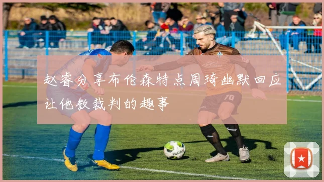 赵睿分享布伦森特点周琦幽默回应让他教裁判的趣事