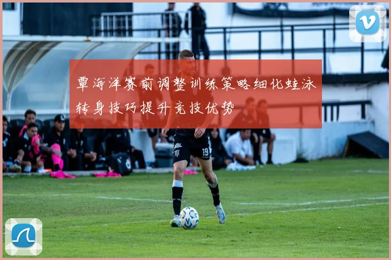 覃海洋赛前调整训练策略细化蛙泳转身技巧提升竞技优势