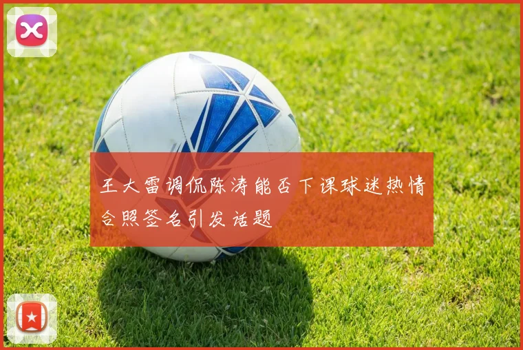 王大雷调侃陈涛能否下课球迷热情合照签名引发话题