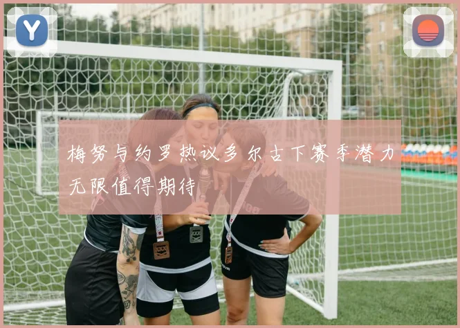 梅努与约罗热议多尔古下赛季潜力无限值得期待