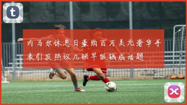 内马尔休息日豪购百万美元奢华手表引发热议几顿早饭钱成话题